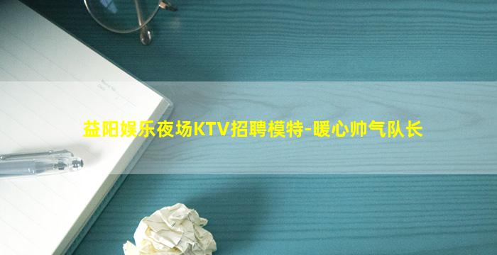 益阳娱乐夜场KTV招聘模特-暖心帅气队长